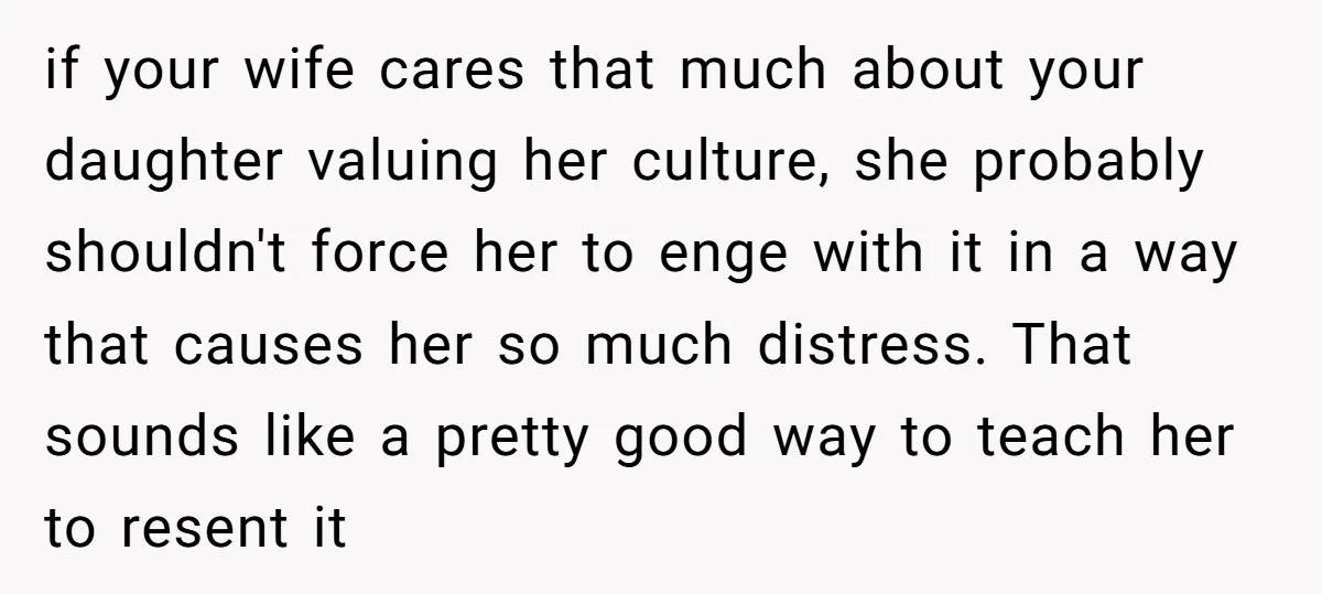 if your wife cares that much about your daughter valuing her culture, she probably shouldn't force her to enge with it in a way that causes her so much distress....