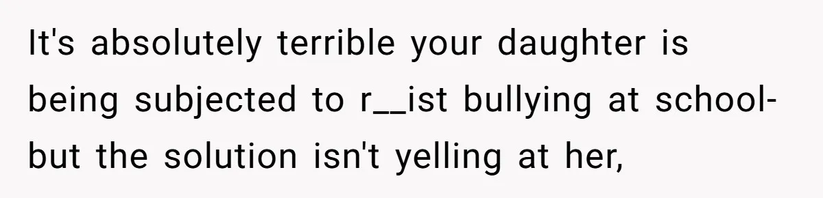 It's absolutely terrible your daughter is being subjected to r__ist bullying at school- but the solution isn't yelling at her,