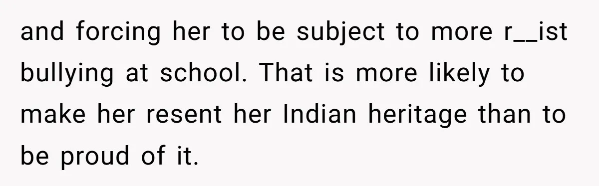 and forcing her to be subject to more r__ist bullying at school. That is more likely to make her resent her Indian heritage than to be proud of it.