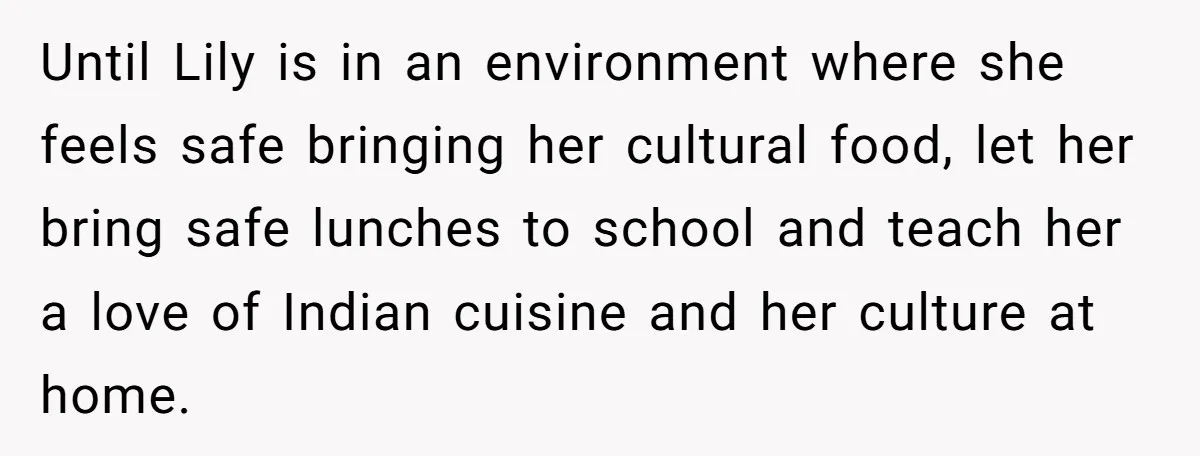 Until Lily is in an environment where she feels safe bringing her cultural food, let her bring safe lunches to school and teach her a love of Indian cuisine and...