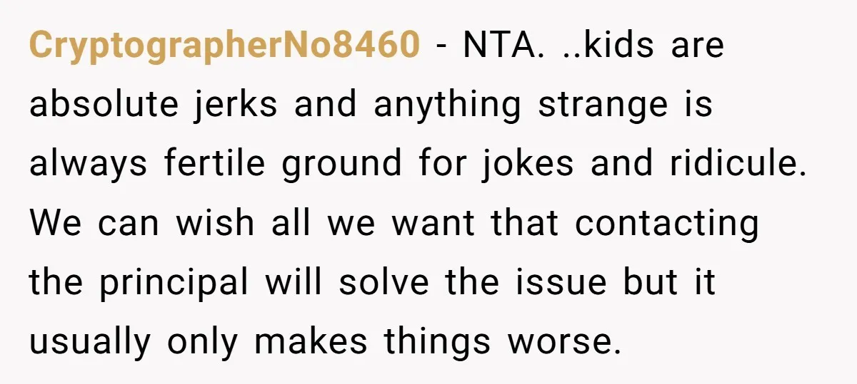 CryptographerNo8460 − NTA. ..kids are absolute jerks and anything strange is always fertile ground for jokes and ridicule. We can wish all we want that contacting the principal will solve...