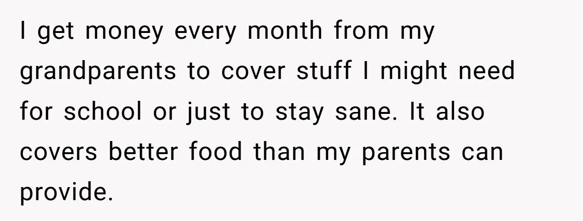I get money every month from my grandparents to cover stuff I might need for school or just to stay sane. It also covers better food than my parents can...