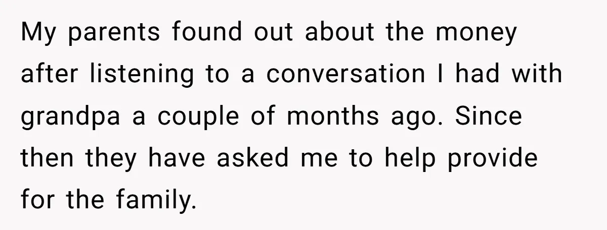 My parents found out about the money after listening to a conversation I had with grandpa a couple of months ago. Since then they have asked me to help provide...