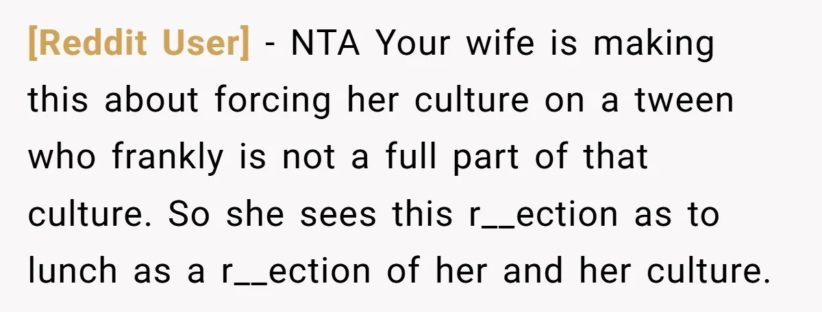 [Reddit User] − NTA Your wife is making this about forcing her culture on a tween who frankly is not a full part of that culture. So she sees this...