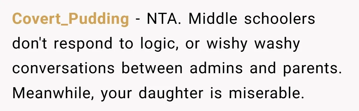 Covert_Pudding − NTA. Middle schoolers don't respond to logic, or wishy washy conversations between admins and parents. Meanwhile, your daughter is miserable.