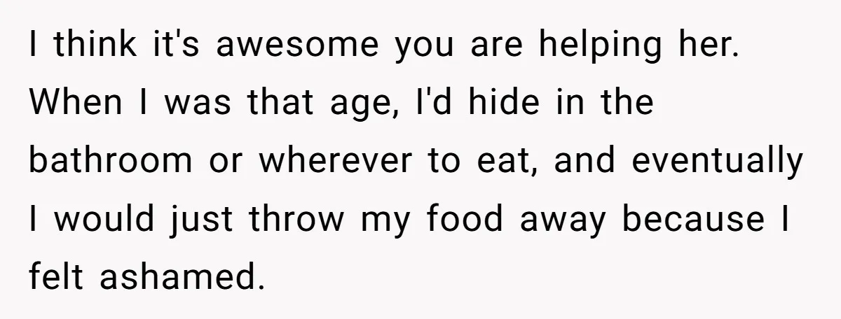 I think it's awesome you are helping her. When I was that age, I'd hide in the bathroom or wherever to eat, and eventually I would just throw my food...