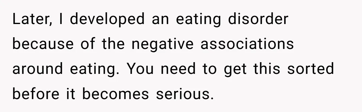 Later, I developed an eating disorder because of the negative associations around eating. You need to get this sorted before it becomes serious.