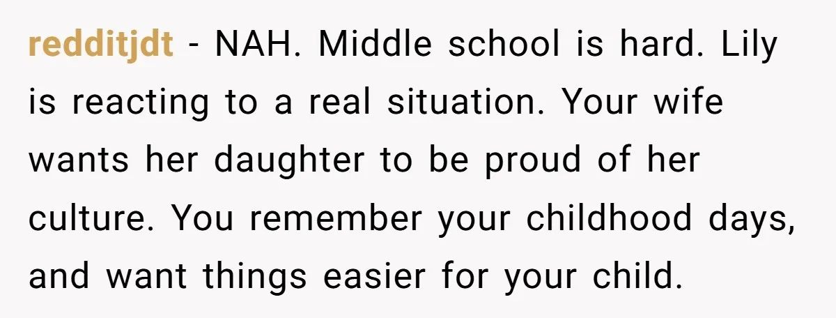 redditjdt − NAH. Middle school is hard. Lily is reacting to a real situation. Your wife wants her daughter to be proud of her culture. You remember your childhood days,...