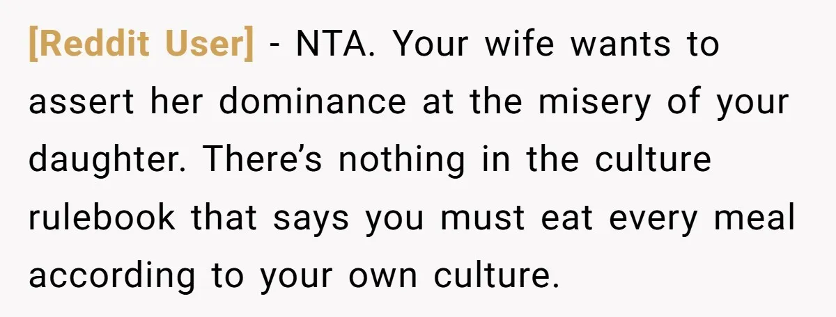 [Reddit User] − NTA. Your wife wants to assert her dominance at the misery of your daughter. There’s nothing in the culture rulebook that says you must eat every meal...