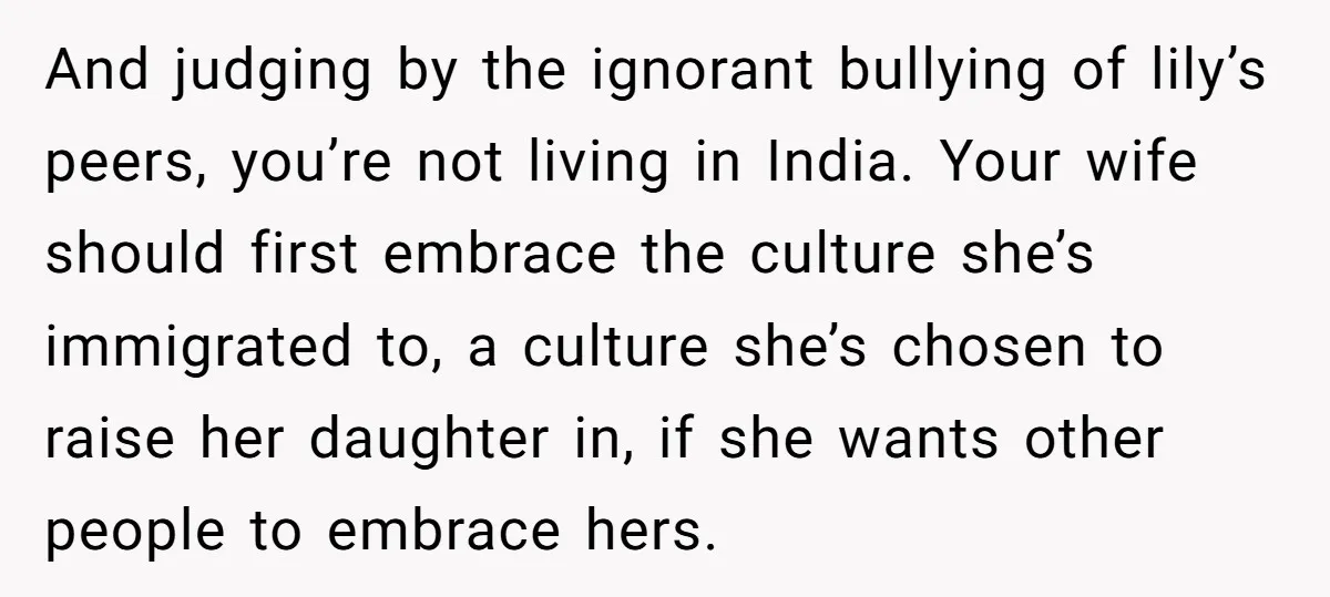 And judging by the ignorant bullying of lily’s peers, you’re not living in India. Your wife should first embrace the culture she’s immigrated to, a culture she’s chosen to raise...