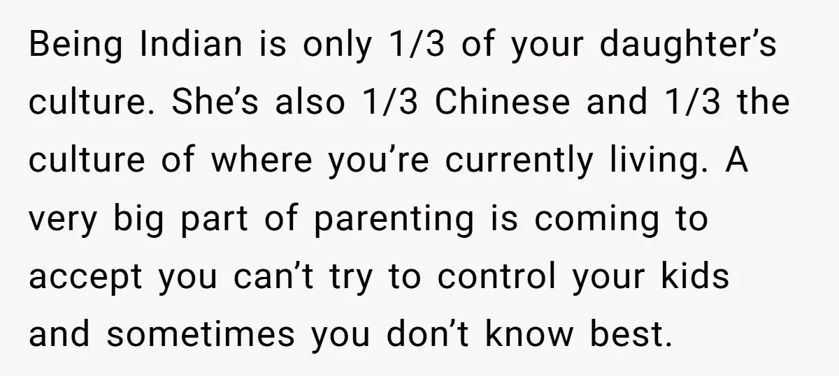Being Indian is only 1/3 of your daughter’s culture. She’s also 1/3 Chinese and 1/3 the culture of where you’re currently living. A very big part of parenting is coming...