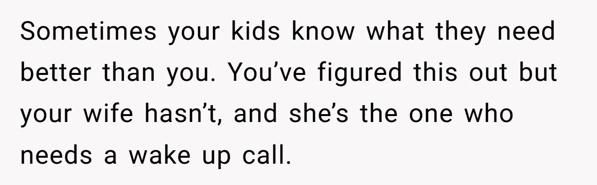 Sometimes your kids know what they need better than you. You’ve figured this out but your wife hasn’t, and she’s the one who needs a wake up call.