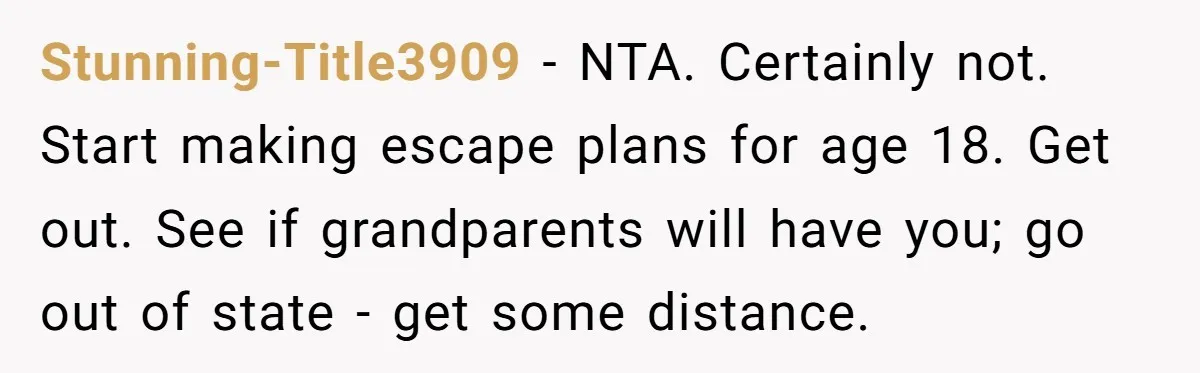 Stunning-Title3909 − NTA. Certainly not. Start making escape plans for age 18. Get out. See if grandparents will have you; go out of state - get some distance.