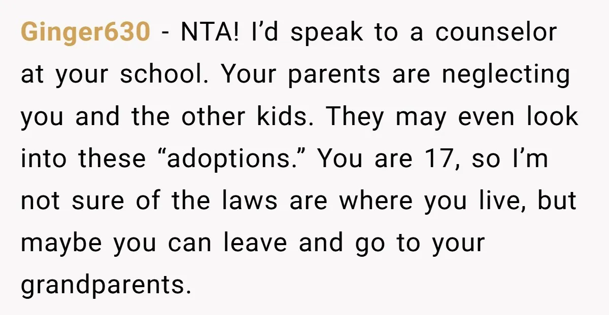Ginger630 − NTA! I’d speak to a counselor at your school. Your parents are neglecting you and the other kids. They may even look into these “adoptions.” You are 17,...