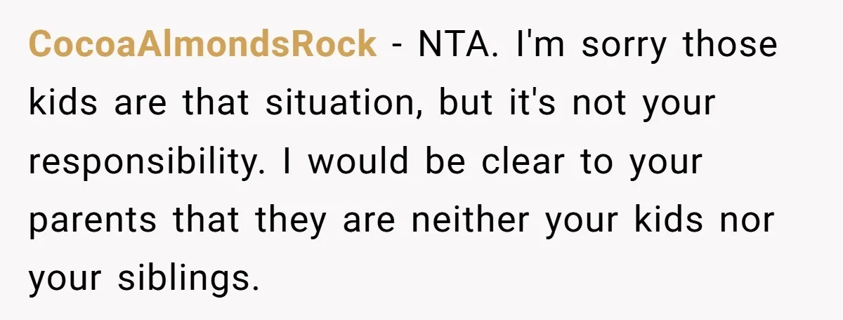 CocoaAlmondsRock − NTA. I'm sorry those kids are that situation, but it's not your responsibility. I would be clear to your parents that they are neither your kids nor your...