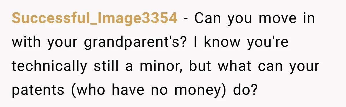 Successful_Image3354 − Can you move in with your grandparent's? I know you're technically still a minor, but what can your patents (who have no money) do?