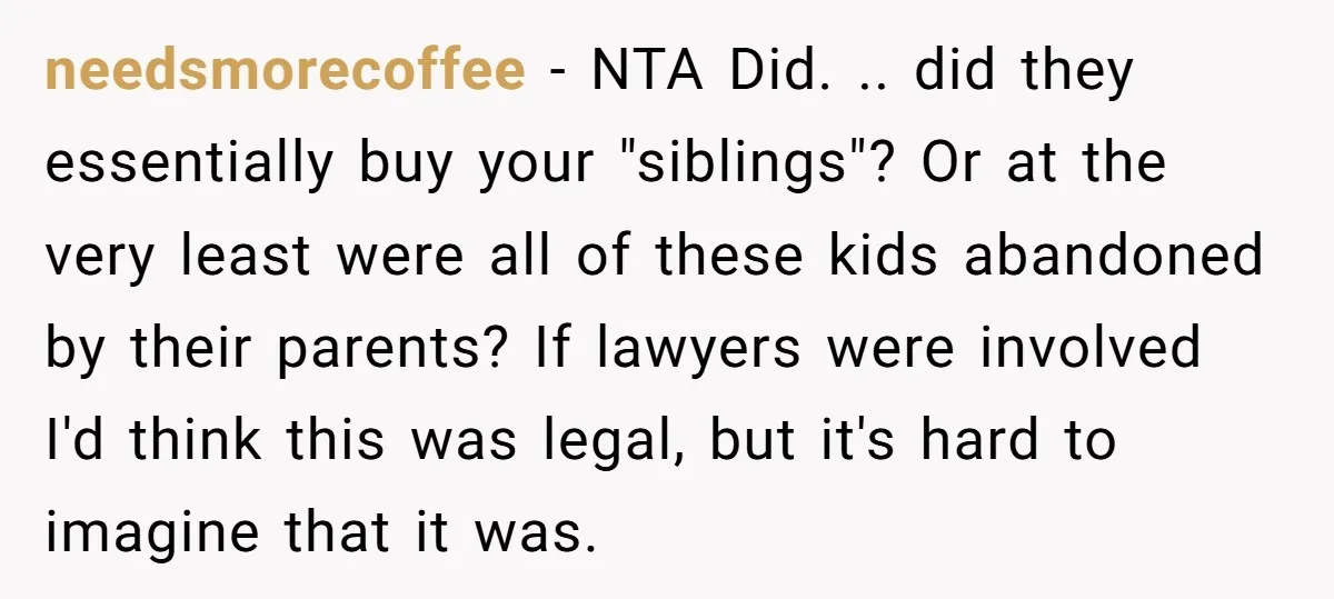 needsmorecoffee − NTA Did. .. did they essentially buy your "siblings"? Or at the very least were all of these kids abandoned by their parents? If lawyers were involved I'd...