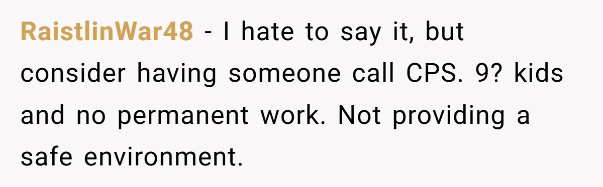 RaistlinWar48 − I hate to say it, but consider having someone call CPS. 9? kids and no permanent work. Not providing a safe environment.