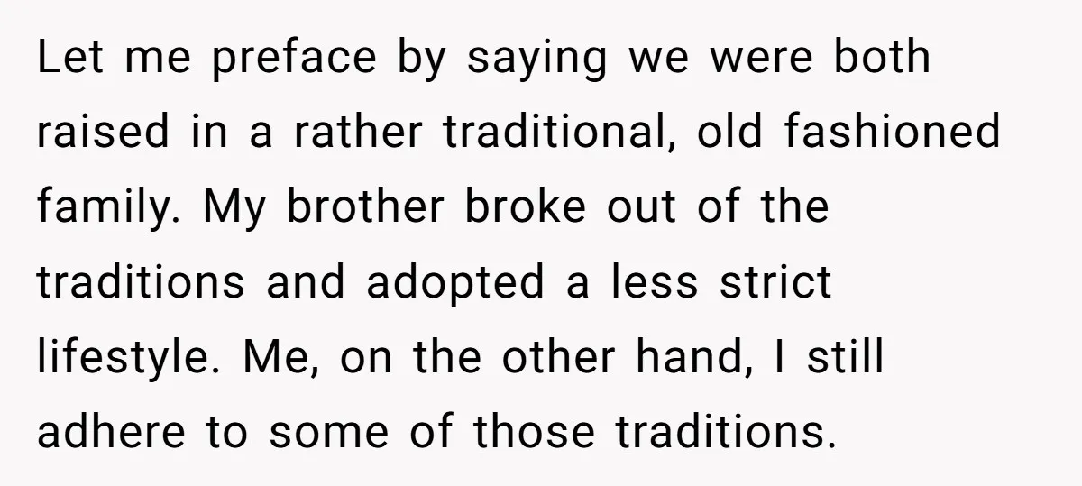 Let me preface by saying we were both raised in a rather traditional, old fashioned family. My brother broke out of the traditions and adopted a less strict lifestyle. Me,...
