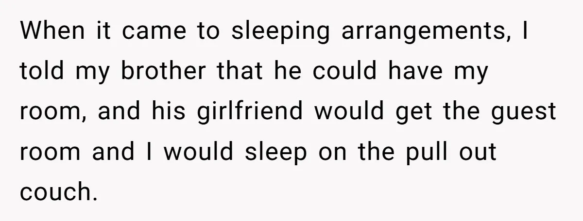 When it came to sleeping arrangements, I told my brother that he could have my room, and his girlfriend would get the guest room and I would sleep on the...