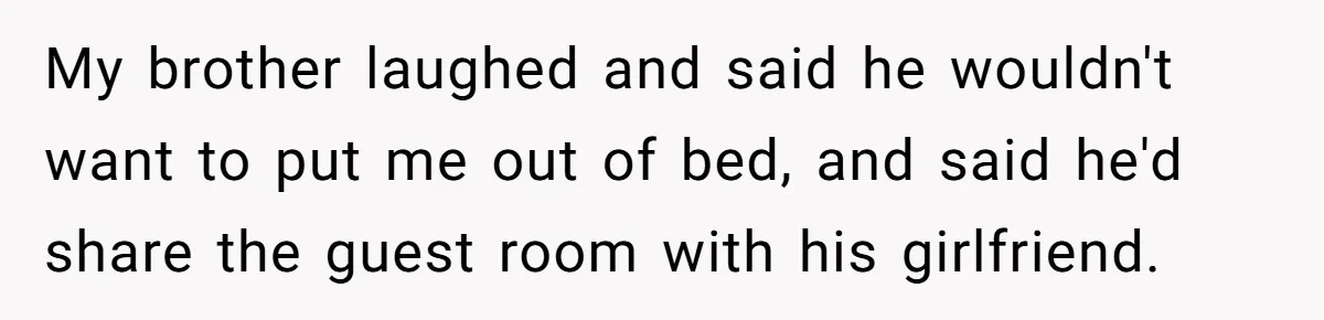 My brother laughed and said he wouldn't want to put me out of bed, and said he'd share the guest room with his girlfriend.