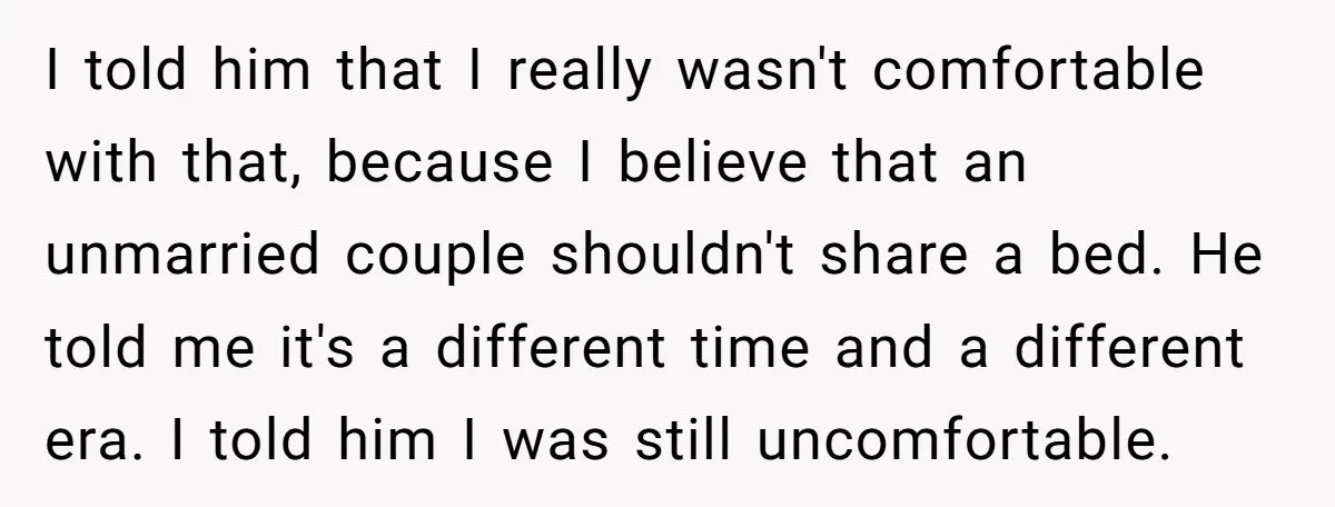 I told him that I really wasn't comfortable with that, because I believe that an unmarried couple shouldn't share a bed. He told me it's a different time and a...