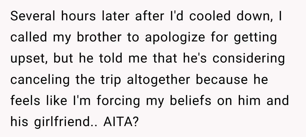 Several hours later after I'd cooled down, I called my brother to apologize for getting upset, but he told me that he's considering canceling the trip altogether because he feels...