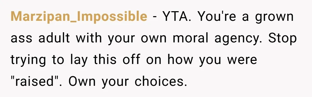 Marzipan_Impossible − YTA. You're a grown ass adult with your own moral agency. Stop trying to lay this off on how you were "raised". Own your choices.