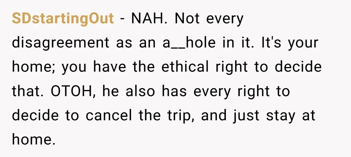 SDstartingOut − NAH. Not every disagreement as an a__hole in it. It's your home; you have the ethical right to decide that. OTOH, he also has every right to decide...