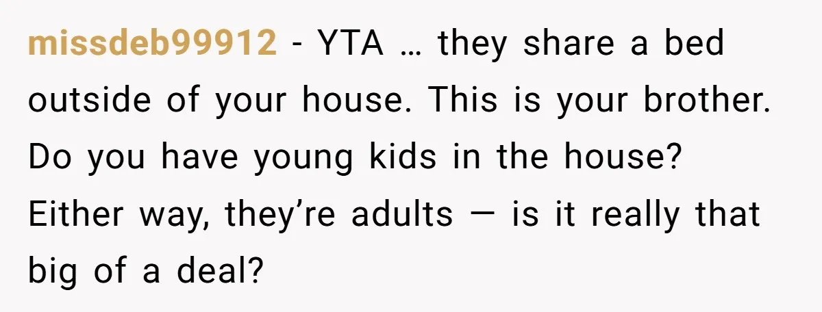 missdeb99912 − YTA … they share a bed outside of your house. This is your brother. Do you have young kids in the house? Either way, they’re adults — is...