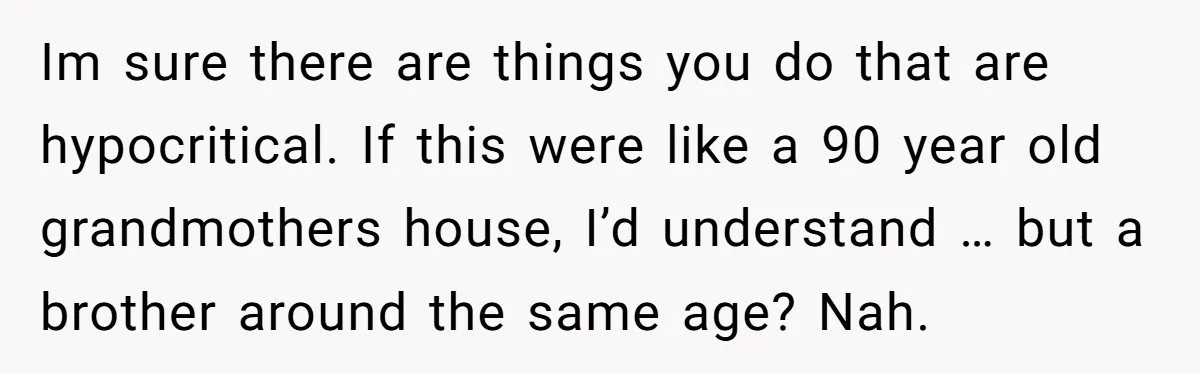 Im sure there are things you do that are hypocritical. If this were like a 90 year old grandmothers house, I’d understand … but a brother around the same age?...