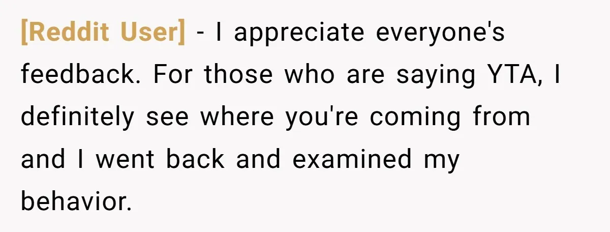 [Reddit User] − I appreciate everyone's feedback. For those who are saying YTA, I definitely see where you're coming from and I went back and examined my behavior.