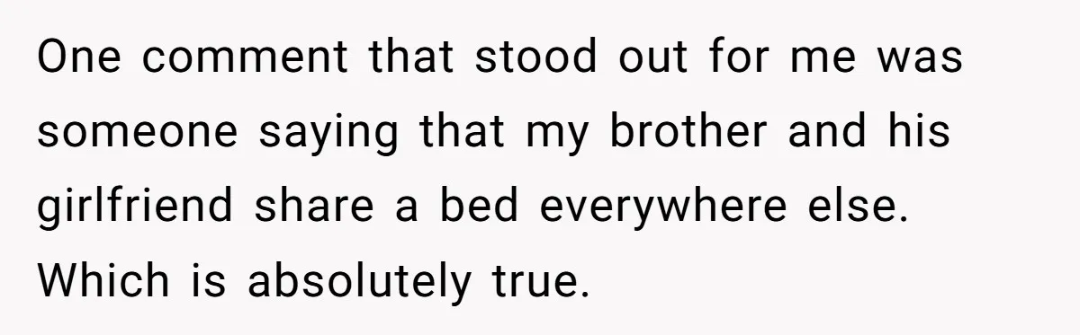 One comment that stood out for me was someone saying that my brother and his girlfriend share a bed everywhere else. Which is absolutely true.