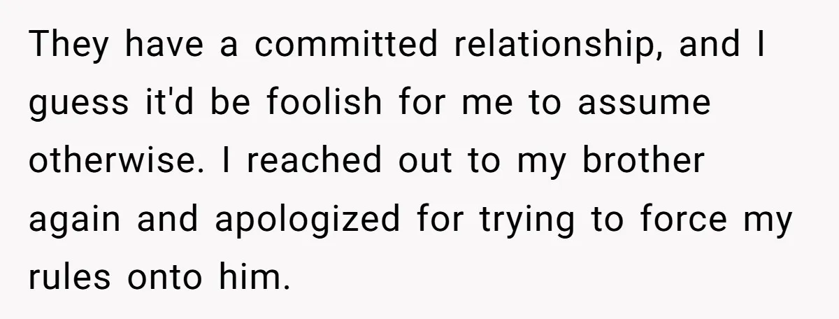 They have a committed relationship, and I guess it'd be foolish for me to assume otherwise. I reached out to my brother again and apologized for trying to force my...