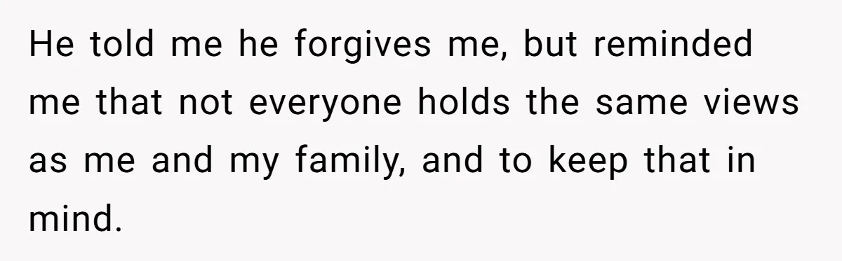 He told me he forgives me, but reminded me that not everyone holds the same views as me and my family, and to keep that in mind.
