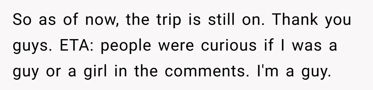 So as of now, the trip is still on. Thank you guys. ETA: people were curious if I was a guy or a girl in the comments. I'm a guy.
