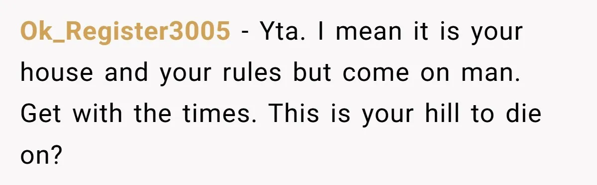 Ok_Register3005 − Yta. I mean it is your house and your rules but come on man. Get with the times. This is your hill to die on?