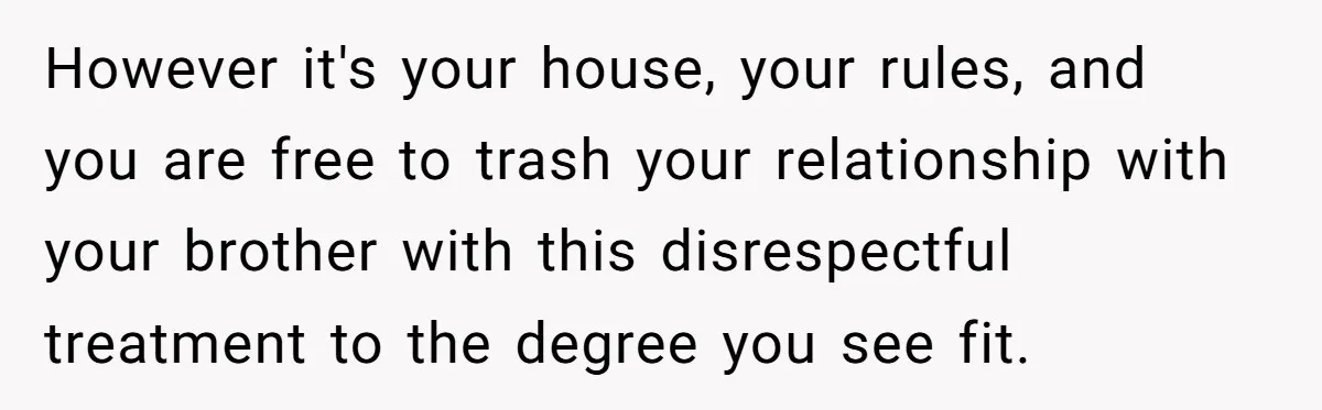 However it's your house, your rules, and you are free to trash your relationship with your brother with this disrespectful treatment to the degree you see fit.