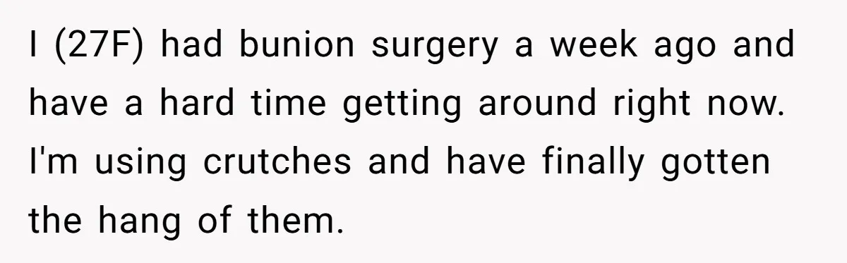 I (27F) had bunion surgery a week ago and have a hard time getting around right now. I'm using crutches and have finally gotten the hang of them.