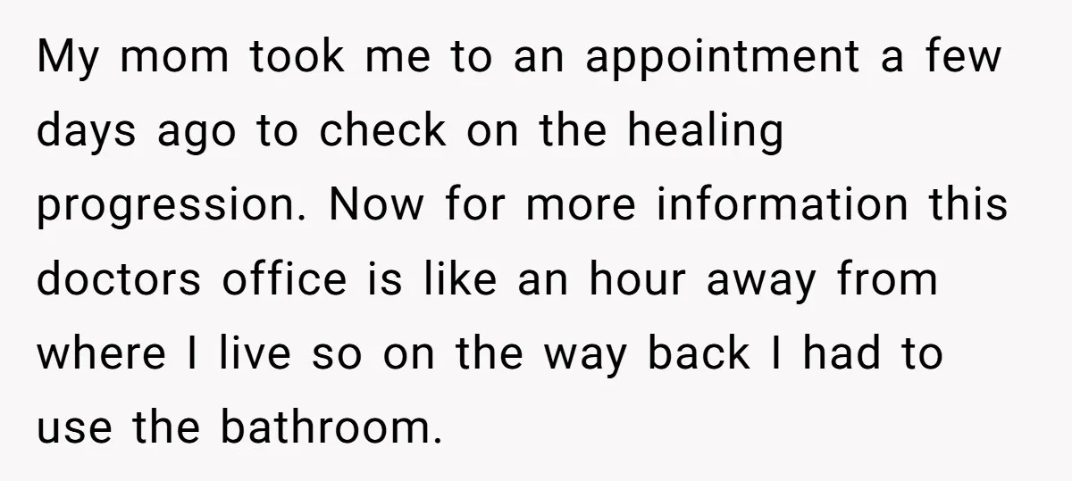 My mom took me to an appointment a few days ago to check on the healing progression. Now for more information this doctors office is like an hour away from...