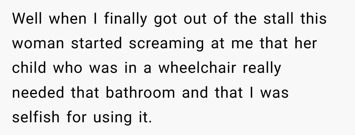 Well when I finally got out of the stall this woman started screaming at me that her child who was in a wheelchair really needed that bathroom and that I...