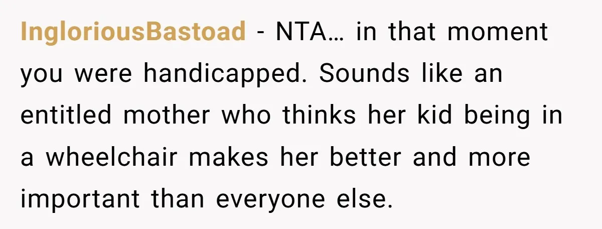 IngloriousBastoad − NTA… in that moment you were handicapped. Sounds like an entitled mother who thinks her kid being in a wheelchair makes her better and more important than everyone...