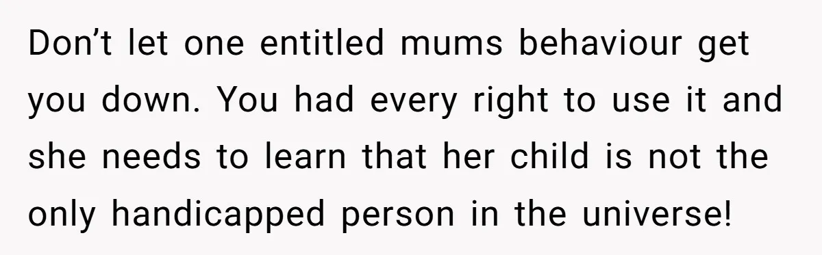 Don’t let one entitled mums behaviour get you down. You had every right to use it and she needs to learn that her child is not the only handicapped person...