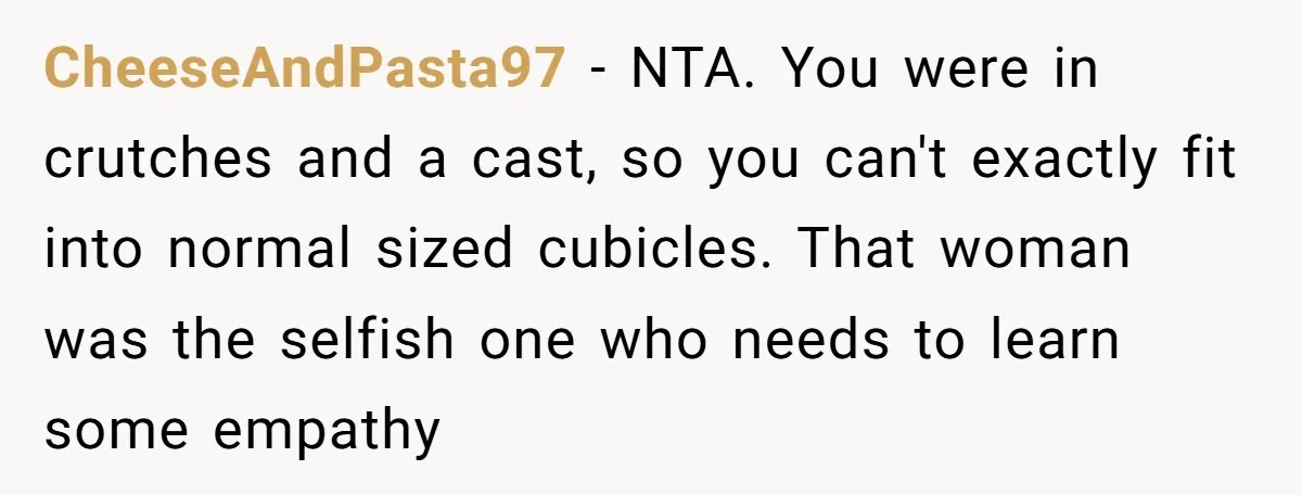 CheeseAndPasta97 − NTA. You were in crutches and a cast, so you can't exactly fit into normal sized cubicles. That woman was the selfish one who needs to learn some...