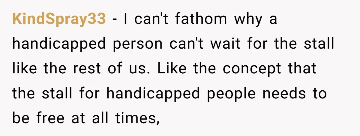 KindSpray33 − I can't fathom why a handicapped person can't wait for the stall like the rest of us. Like the concept that the stall for handicapped people needs to...