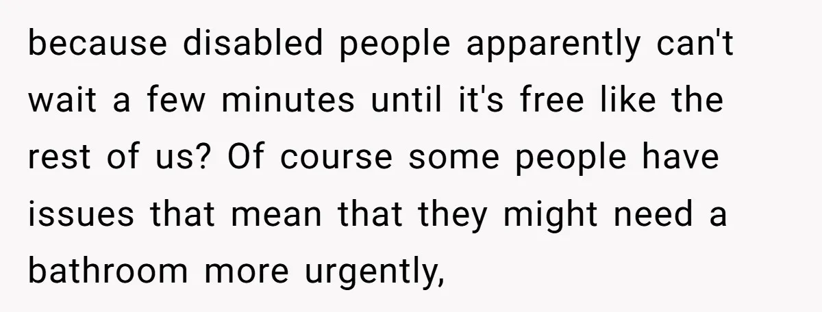 because disabled people apparently can't wait a few minutes until it's free like the rest of us? Of course some people have issues that mean that they might need a...