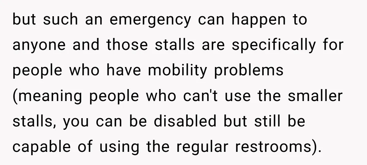 but such an emergency can happen to anyone and those stalls are specifically for people who have mobility problems (meaning people who can't use the smaller stalls, you can be...