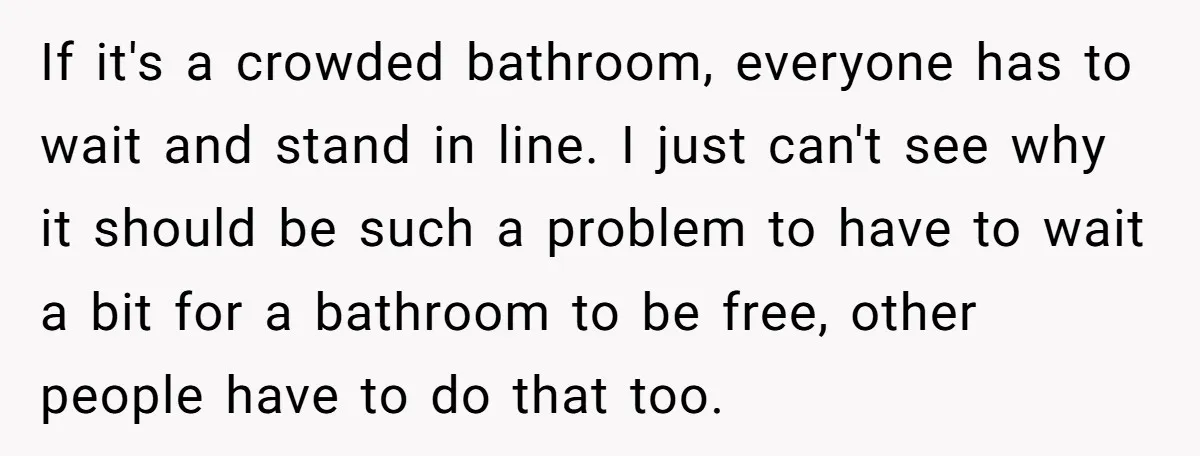 If it's a crowded bathroom, everyone has to wait and stand in line. I just can't see why it should be such a problem to have to wait a bit...