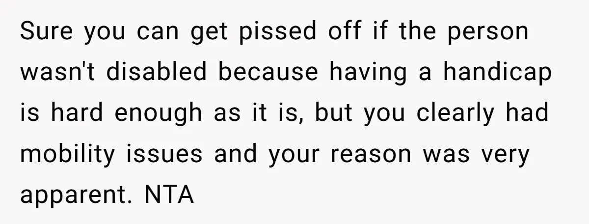 Sure you can get pissed off if the person wasn't disabled because having a handicap is hard enough as it is, but you clearly had mobility issues and your reason...