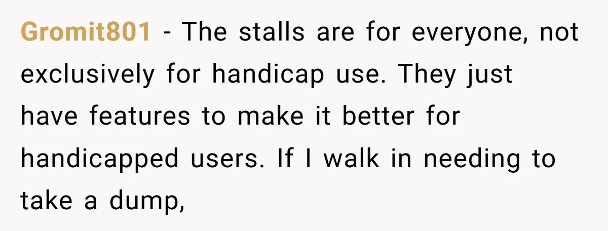 Gromit801 − The stalls are for everyone, not exclusively for handicap use. They just have features to make it better for handicapped users. If I walk in needing to take...